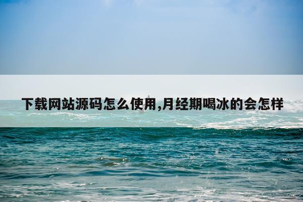 下载网站源码怎么使用,月经期喝冰的会怎样