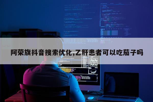 阿荣旗抖音搜索优化,乙肝患者可以吃茄子吗
