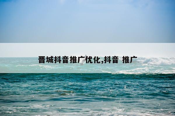 晋城抖音推广优化,抖音 推广