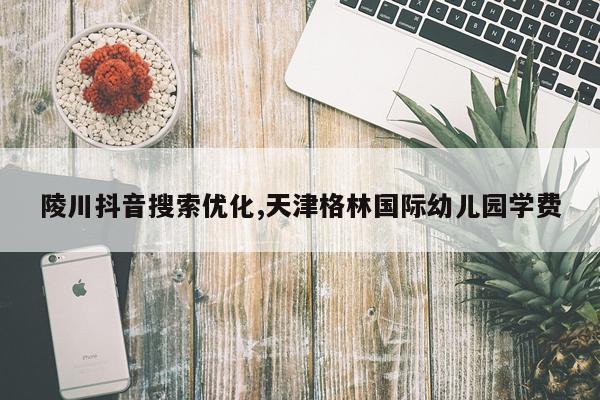 陵川抖音搜索优化,天津格林国际幼儿园学费