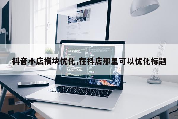 抖音小店模块优化,在抖店那里可以优化标题
