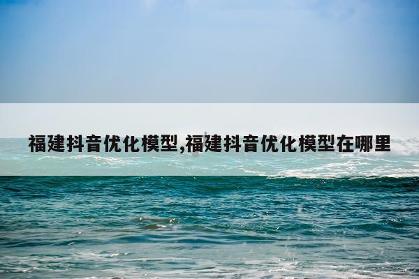 福建抖音优化模型,福建抖音优化模型在哪里