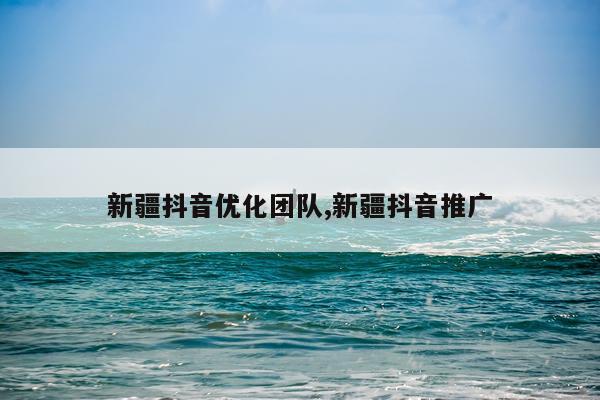 新疆抖音优化团队,新疆抖音推广