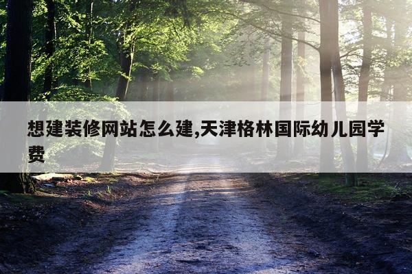 想建装修网站怎么建,天津格林国际幼儿园学费