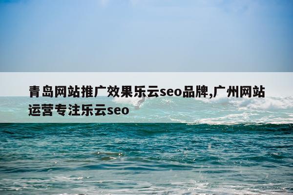 青岛网站推广效果乐云seo品牌,广州网站运营专注乐云seo