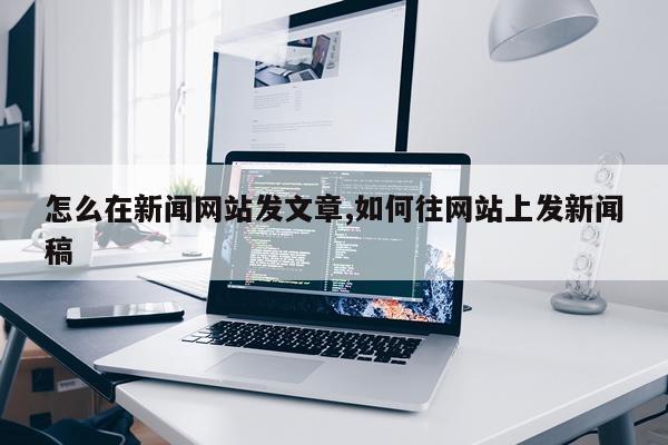 怎么在新闻网站发文章,如何往网站上发新闻稿