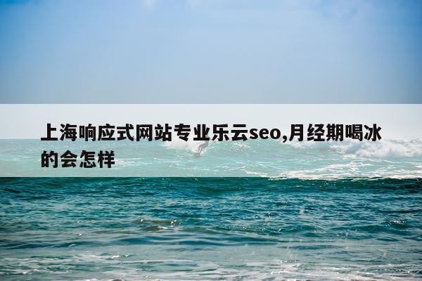 上海响应式网站专业乐云seo,月经期喝冰的会怎样