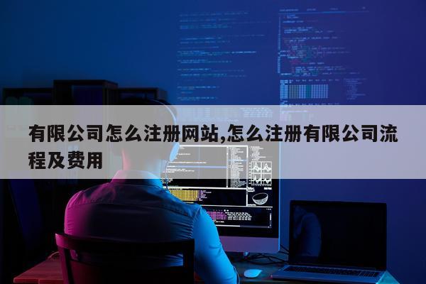 有限公司怎么注册网站,怎么注册有限公司流程及费用