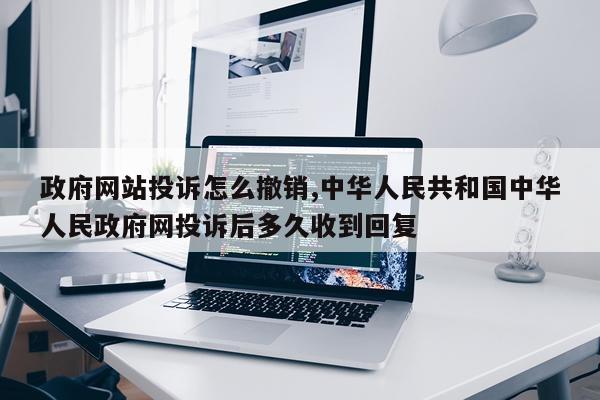 政府网站投诉怎么撤销,中华人民共和国中华人民政府网投诉后多久收到回复