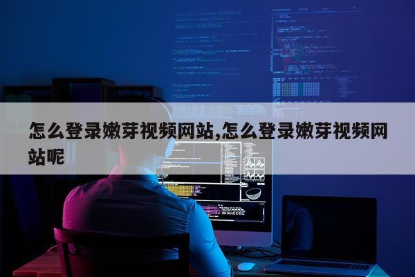 怎么登录嫩芽视频网站,怎么登录嫩芽视频网站呢