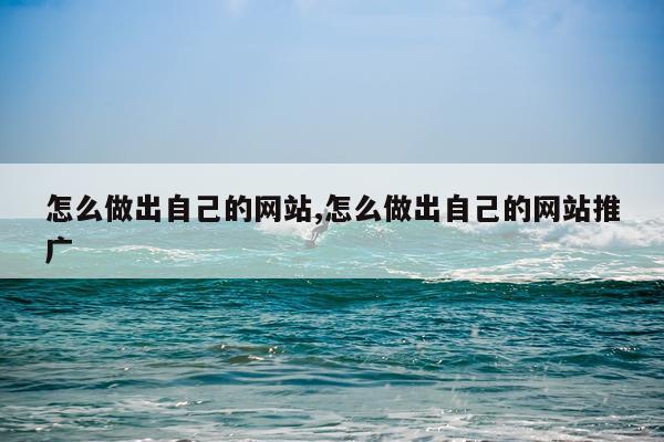 怎么做出自己的网站,怎么做出自己的网站推广