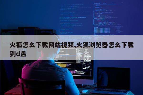 火狐怎么下载网站视频,火狐浏览器怎么下载到d盘