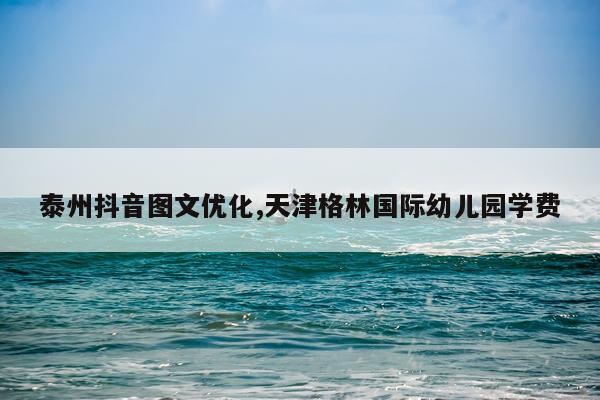 泰州抖音图文优化,天津格林国际幼儿园学费