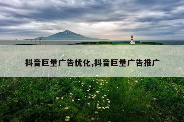 抖音巨量广告优化,抖音巨量广告推广