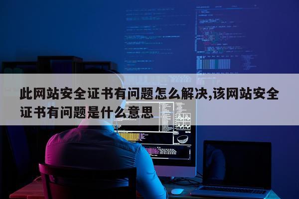 此网站安全证书有问题怎么解决,该网站安全证书有问题是什么意思