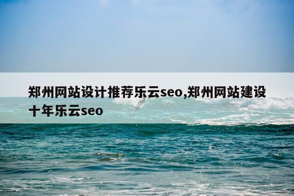 郑州网站设计推荐乐云seo,郑州网站建设十年乐云seo