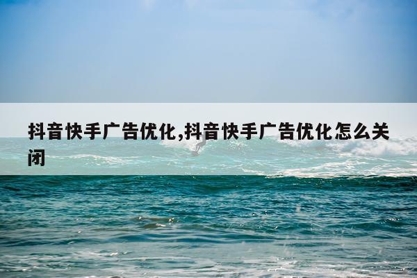 抖音快手广告优化,抖音快手广告优化怎么关闭