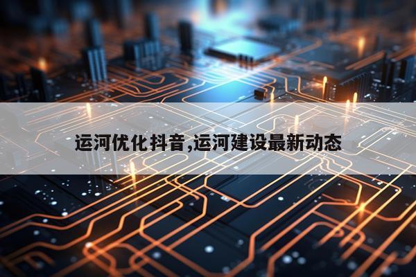 运河优化抖音,运河建设最新动态