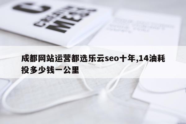 成都网站运营都选乐云seo十年,14油耗投多少钱一公里