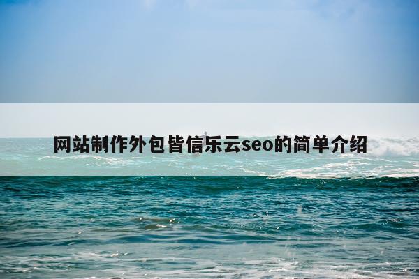 网站制作外包皆信乐云seo的简单介绍