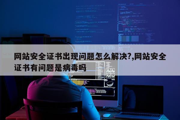 网站安全证书出现问题怎么解决?,网站安全证书有问题是病毒吗