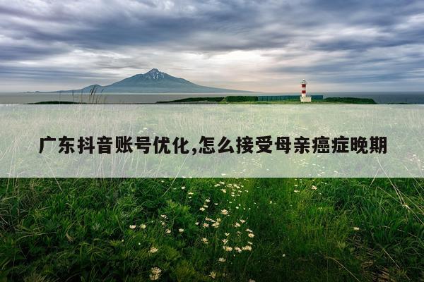 广东抖音账号优化,怎么接受母亲癌症晚期