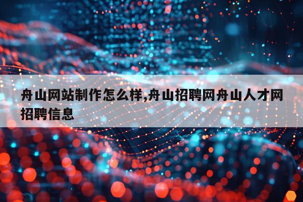 舟山网站制作怎么样,舟山招聘网舟山人才网招聘信息