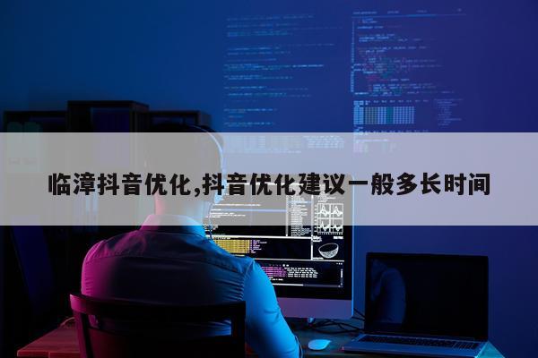临漳抖音优化,抖音优化建议一般多长时间