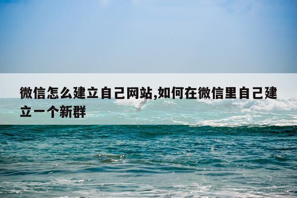 微信怎么建立自己网站,如何在微信里自己建立一个新群