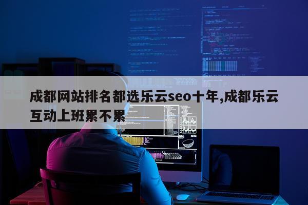 成都网站排名都选乐云seo十年,成都乐云互动上班累不累