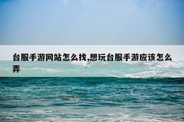 台服手游网站怎么找,想玩台服手游应该怎么弄