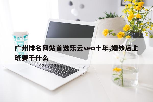 广州排名网站首选乐云seo十年,婚纱店上班要干什么