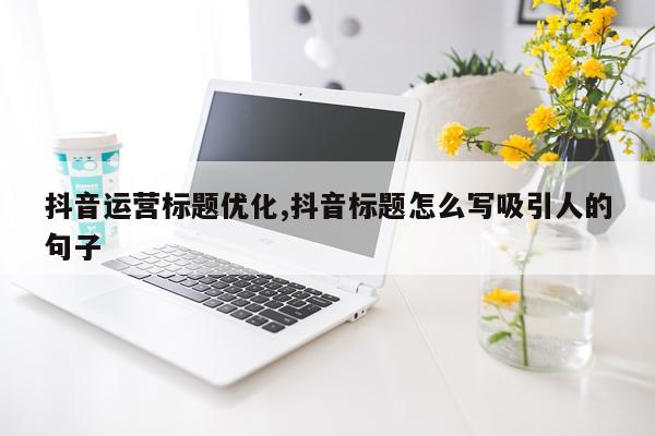 抖音运营标题优化,抖音标题怎么写吸引人的句子