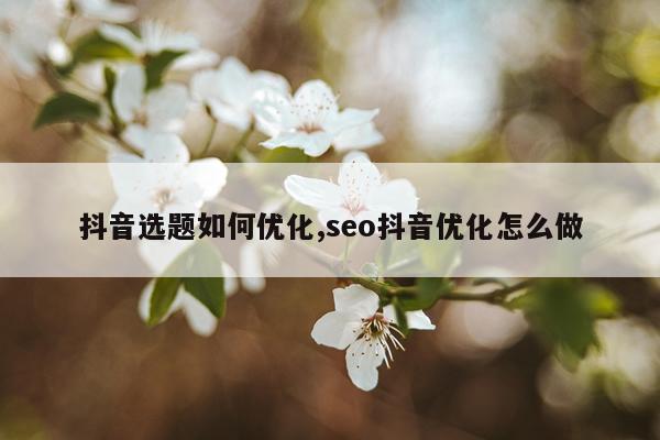 抖音选题如何优化,seo抖音优化怎么做