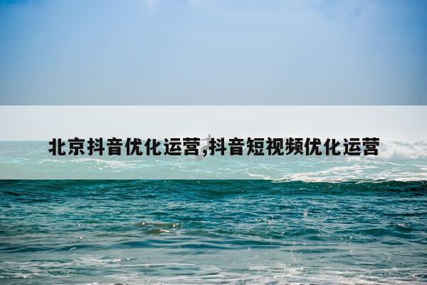 北京抖音优化运营,抖音短视频优化运营