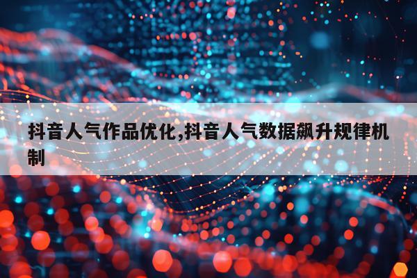 抖音人气作品优化,抖音人气数据飙升规律机制