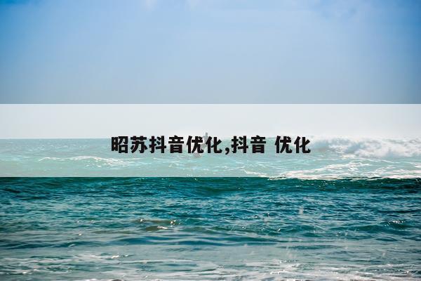 昭苏抖音优化,抖音 优化