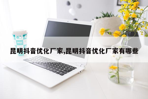 昆明抖音优化厂家,昆明抖音优化厂家有哪些