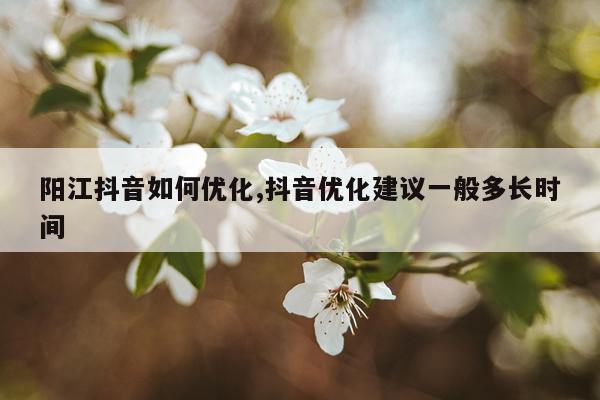 阳江抖音如何优化,抖音优化建议一般多长时间