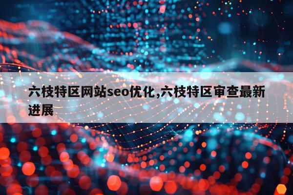 六枝特区网站seo优化,六枝特区审查最新进展