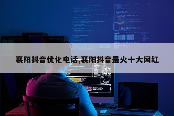 襄阳抖音优化电话,襄阳抖音最火十大网红