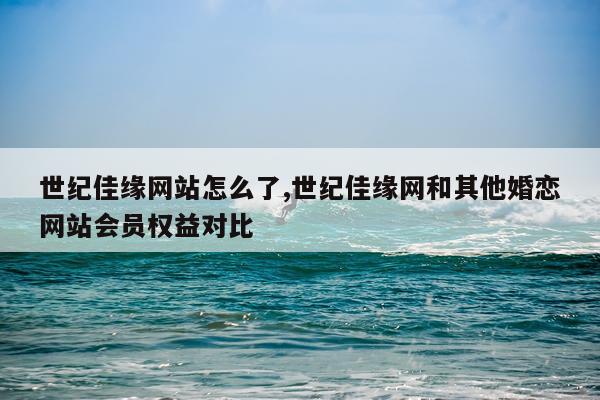 世纪佳缘网站怎么了,世纪佳缘网和其他婚恋网站会员权益对比