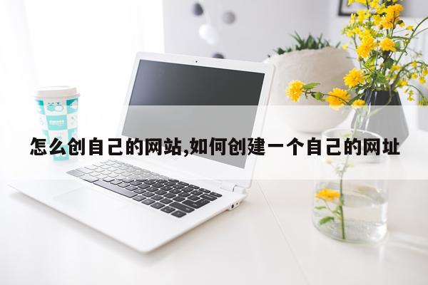 怎么创自己的网站,如何创建一个自己的网址