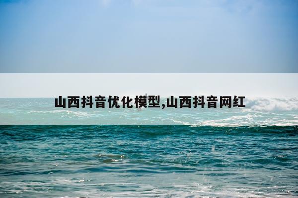 山西抖音优化模型,山西抖音网红