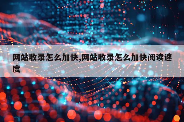 网站收录怎么加快,网站收录怎么加快阅读速度