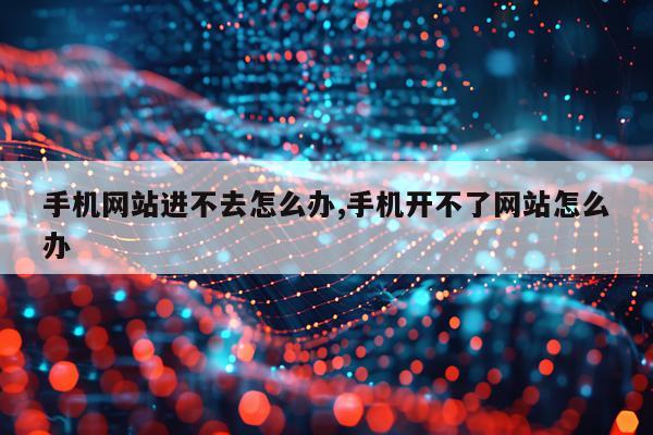 手机网站进不去怎么办,手机开不了网站怎么办