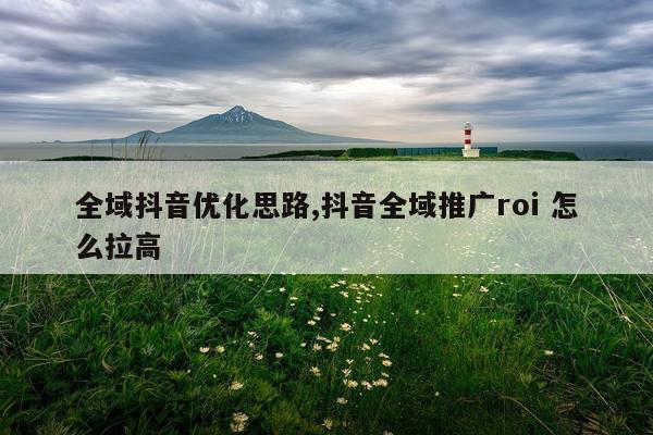 全域抖音优化思路,抖音全域推广roi 怎么拉高