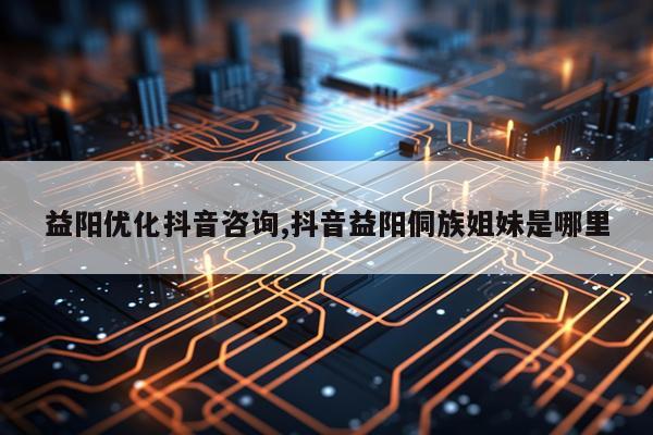 益阳优化抖音咨询,抖音益阳侗族姐妹是哪里