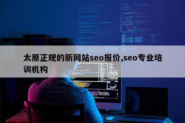 太原正规的新网站seo报价,seo专业培训机构