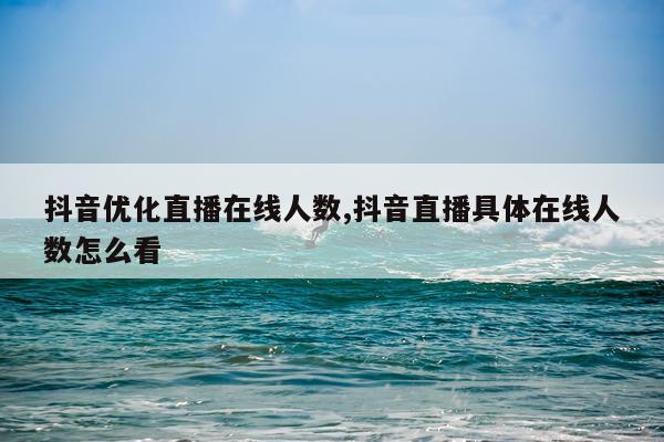 抖音优化直播在线人数,抖音直播具体在线人数怎么看